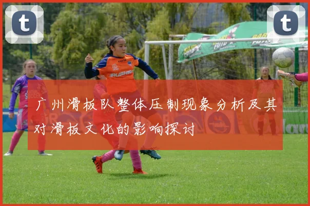 广州滑板队整体压制现象分析及其对滑板文化的影响探讨