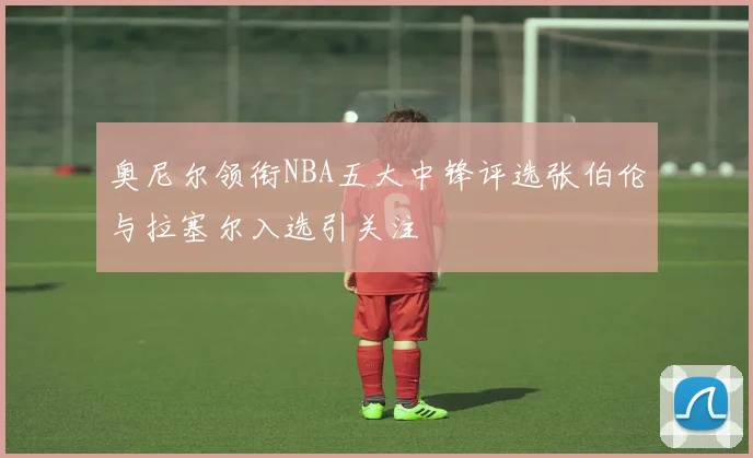 奥尼尔领衔NBA五大中锋评选张伯伦与拉塞尔入选引关注