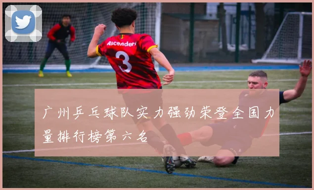 广州乒乓球队实力强劲荣登全国力量排行榜第六名