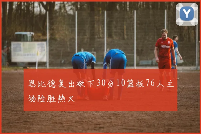 恩比德复出砍下30分10篮板76人主场险胜热火