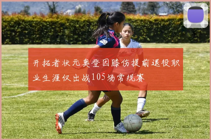 开拓者状元奥登因膝伤提前退役职业生涯仅出战105场常规赛