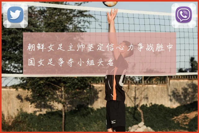 朝鲜女足主帅坚定信心力争战胜中国女足争夺小组头名